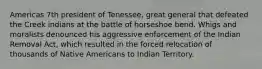 Americas 7th president of Tenessee, great general that defeated the Creek indians at the battle of horseshoe bend. Whigs and moralists denounced his aggressive enforcement of the Indian Removal Act, which resulted in the forced relocation of thousands of Native Americans to Indian Territory.