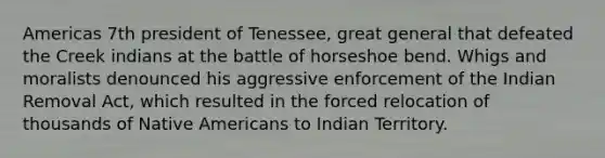 Americas 7th president of Tenessee, great general that defeated the Creek indians at the battle of horseshoe bend. Whigs and moralists denounced his aggressive enforcement of the Indian Removal Act, which resulted in the forced relocation of thousands of Native Americans to Indian Territory.