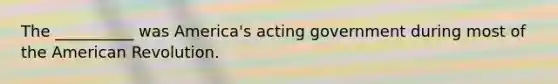 The __________ was America's acting government during most of the American Revolution.