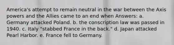 America's attempt to remain neutral in the war between the Axis powers and the Allies came to an end when Answers: a. Germany attacked Poland. b. the conscription law was passed in 1940. c. Italy "stabbed France in the back." d. Japan attacked Pearl Harbor. e. France fell to Germany.