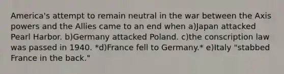 America's attempt to remain neutral in the war between the Axis powers and the Allies came to an end when a)​Japan attacked Pearl Harbor. b)​Germany attacked Poland. c)​the conscription law was passed in 1940. *d)​France fell to Germany.* e)​Italy "stabbed France in the back."