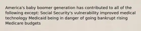 America's baby boomer generation has contributed to all of the following except: Social Security's vulnerability improved medical technology Medicaid being in danger of going bankrupt rising Medicare budgets