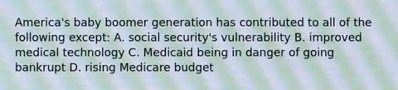 America's baby boomer generation has contributed to all of the following except: A. social security's vulnerability B. improved medical technology C. Medicaid being in danger of going bankrupt D. rising Medicare budget