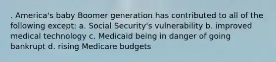 . America's baby Boomer generation has contributed to all of the following except: a. Social Security's vulnerability b. improved medical technology c. Medicaid being in danger of going bankrupt d. rising Medicare budgets