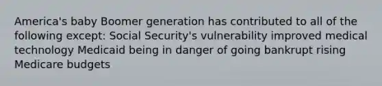 America's baby Boomer generation has contributed to all of the following except: Social Security's vulnerability improved medical technology Medicaid being in danger of going bankrupt rising Medicare budgets