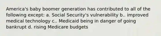 America's baby boomer generation has contributed to all of the following except: a. Social Security's vulnerability b.. improved medical technology c.. Medicaid being in danger of going bankrupt d. rising Medicare budgets