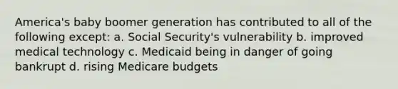 America's baby boomer generation has contributed to all of the following except: a. Social Security's vulnerability b. improved medical technology c. Medicaid being in danger of going bankrupt d. rising Medicare budgets