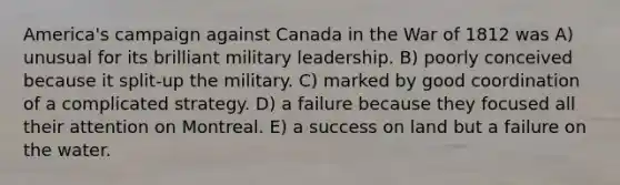 America's campaign against Canada in the War of 1812 was A) unusual for its brilliant military leadership. B) poorly conceived because it split-up the military. C) marked by good coordination of a complicated strategy. D) a failure because they focused all their attention on Montreal. E) a success on land but a failure on the water.