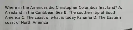 Where in the Americas did Christopher Columbus first land? A. An island in the Caribbean Sea B. The southern tip of South America C. The coast of what is today Panama D. The Eastern coast of North America