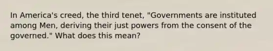 In America's creed, the third tenet, "Governments are instituted among Men, deriving their just powers from the consent of the governed." What does this mean?