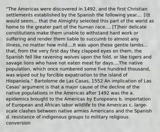 "The Americas were discovered in 1492, and the first Christian settlements established by the Spanish the following year.... [I]t would seem... that the Almighty selected this part of the world as home to the greater part of the human race.... [T]heir delicate constitutions make them unable to withstand hard work or suffering and render them liable to succumb to almost any illness, no matter how mild....It was upon these gentle lambs... that, from the very first day they clapped eyes on them, the Spanish fell like ravening wolves upon the fold, or like tigers and savage lions who have not eaten meat for days....The native population, which once numbered some five hundred thousand, was wiped out by forcible expatriation to the island of Hispaniola." Bartolome de Las Casas, 1552 An implication of Las Casas' argument is that a major cause of the decline of the native populations in the Americas after 1492 was the a. epidemics brought to the Americas by Europeans b. importation of European and African labor wildlife to the Americas c. large-scale clashes between native armies Americans and the Spanish d. resistance of indigenous groups to military religious conversion