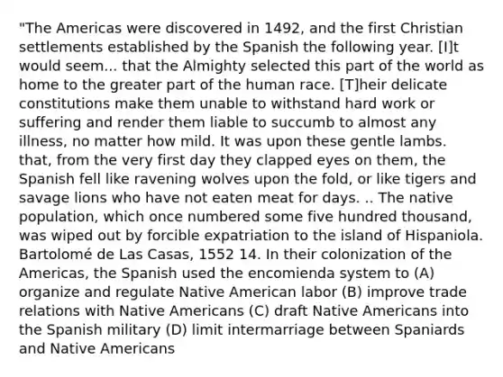 "The Americas were discovered in 1492, and the first Christian settlements established by the Spanish the following year. [I]t would seem... that the Almighty selected this part of the world as home to the greater part of the human race. [T]heir delicate constitutions make them unable to withstand hard work or suffering and render them liable to succumb to almost any illness, no matter how mild. It was upon these gentle lambs. that, from the very first day they clapped eyes on them, the Spanish fell like ravening wolves upon the fold, or like tigers and savage lions who have not eaten meat for days. .. The native population, which once numbered some five hundred thousand, was wiped out by forcible expatriation to the island of Hispaniola. Bartolomé de Las Casas, 1552 14. In their colonization of the Americas, the Spanish used the encomienda system to (A) organize and regulate Native American labor (B) improve trade relations with Native Americans (C) draft Native Americans into the Spanish military (D) limit intermarriage between Spaniards and Native Americans