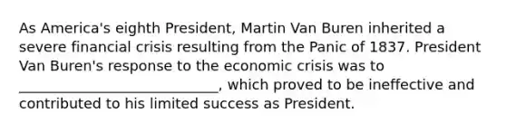 As America's eighth President, Martin Van Buren inherited a severe financial crisis resulting from the Panic of 1837. President Van Buren's response to the economic crisis was to ____________________________, which proved to be ineffective and contributed to his limited success as President.