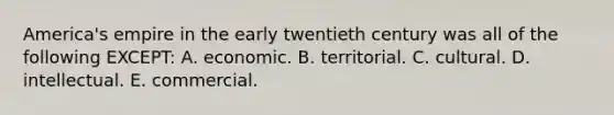 America's empire in the early twentieth century was all of the following EXCEPT: A. economic. B. territorial. C. cultural. D. intellectual. E. commercial.