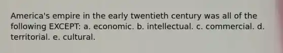 America's empire in the early twentieth century was all of the following EXCEPT: a. economic. b. intellectual. c. commercial. d. territorial. e. cultural.