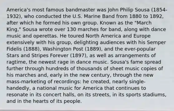 America's most famous bandmaster was John Philip Sousa (1854-1932), who conducted the U.S. Marine Band from 1880 to 1892, after which he formed his own group. Known as the "March King," Sousa wrote over 130 marches for band, along with dance music and operettas. He toured North America and Europe extensively with his group, delighting audiences with his Semper Fidelis (1888), Washington Post (1889), and the ever-popular Stars and Stripes Forever (1897), as well as arrangements of ragtime, the newest rage in dance music. Sousa's fame spread further through hundreds of thousands of sheet music copies of his marches and, early in the new century, through the new mass-marketing of recordings: he created, nearly single-handedly, a national music for America that continues to resonate in its concert halls, on its streets, in its sports stadiums, and in the hearts of its people.