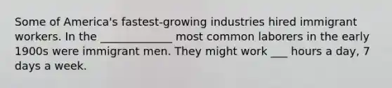 Some of America's fastest-growing industries hired immigrant workers. In the _____________ most common laborers in the early 1900s were immigrant men. They might work ___ hours a day, 7 days a week.