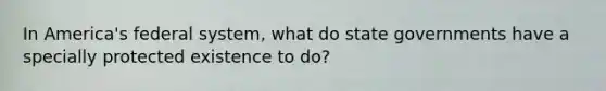 In America's federal system, what do state governments have a specially protected existence to do?