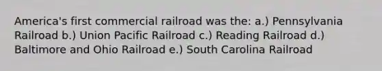 America's first commercial railroad was the: a.) Pennsylvania Railroad b.) Union Pacific Railroad c.) Reading Railroad d.) Baltimore and Ohio Railroad e.) South Carolina Railroad