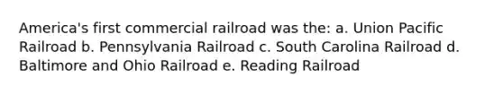 America's first commercial railroad was the: a. Union Pacific Railroad b. Pennsylvania Railroad c. South Carolina Railroad d. Baltimore and Ohio Railroad e. Reading Railroad