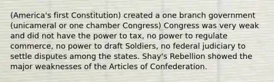 (America's first Constitution) created a one branch government (unicameral or one chamber Congress) Congress was very weak and did not have the power to tax, no power to regulate commerce, no power to draft Soldiers, no federal judiciary to settle disputes among the states. Shay's Rebellion showed the major weaknesses of the Articles of Confederation.