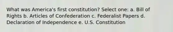 What was America's first constitution? Select one: a. Bill of Rights b. Articles of Confederation c. Federalist Papers d. Declaration of Independence e. U.S. Constitution