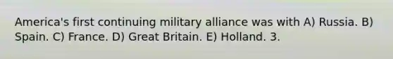 America's first continuing military alliance was with A) Russia. B) Spain. C) France. D) Great Britain. E) Holland. 3.