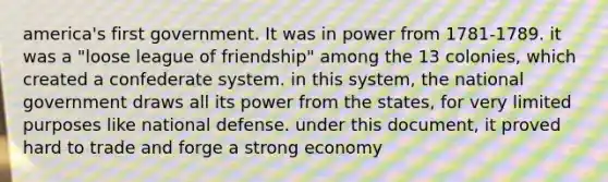 america's first government. It was in power from 1781-1789. it was a "loose league of friendship" among the 13 colonies, which created a confederate system. in this system, the national government draws all its power from the states, for very limited purposes like national defense. under this document, it proved hard to trade and forge a strong economy