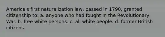 America's first naturalization law, passed in 1790, granted citizenship to: a. anyone who had fought in the Revolutionary War. b. free white persons. c. all white people. d. former British citizens.