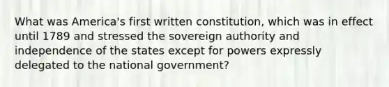 What was America's first written constitution, which was in effect until 1789 and stressed the sovereign authority and independence of the states except for powers expressly delegated to the national government?