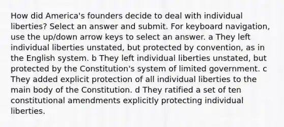 How did America's founders decide to deal with individual liberties? Select an answer and submit. For keyboard navigation, use the up/down arrow keys to select an answer. a They left individual liberties unstated, but protected by convention, as in the English system. b They left individual liberties unstated, but protected by the Constitution's system of limited government. c They added explicit protection of all individual liberties to the main body of the Constitution. d They ratified a set of ten constitutional amendments explicitly protecting individual liberties.