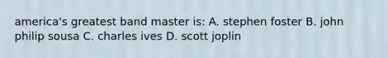 america's greatest band master is: A. stephen foster B. john philip sousa C. charles ives D. scott joplin