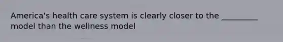 America's health care system is clearly closer to the _________ model than the wellness model