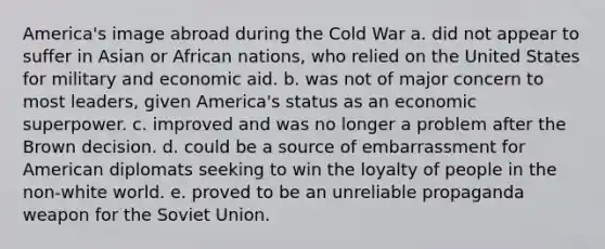 America's image abroad during the Cold War a. did not appear to suffer in Asian or African nations, who relied on the United States for military and economic aid. b. was not of major concern to most leaders, given America's status as an economic superpower. c. improved and was no longer a problem after the Brown decision. d. could be a source of embarrassment for American diplomats seeking to win the loyalty of people in the non-white world. e. proved to be an unreliable propaganda weapon for the Soviet Union.