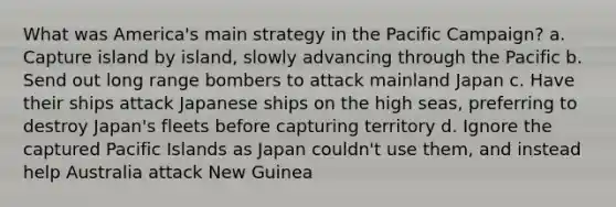 What was America's main strategy in the Pacific Campaign? a. Capture island by island, slowly advancing through the Pacific b. Send out long range bombers to attack mainland Japan c. Have their ships attack Japanese ships on the high seas, preferring to destroy Japan's fleets before capturing territory d. Ignore the captured Pacific Islands as Japan couldn't use them, and instead help Australia attack New Guinea