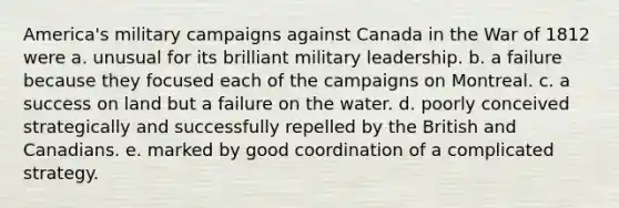 America's military campaigns against Canada in the War of 1812 were a. unusual for its brilliant military leadership. b. a failure because they focused each of the campaigns on Montreal. c. a success on land but a failure on the water. d. poorly conceived strategically and successfully repelled by the British and Canadians. e. marked by good coordination of a complicated strategy.