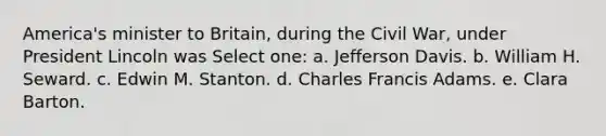 America's minister to Britain, during the Civil War, under President Lincoln was Select one: a. Jefferson Davis. b. William H. Seward. c. Edwin M. Stanton. d. Charles Francis Adams. e. Clara Barton.