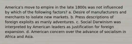 America's move to empire in the late 1800s was not influenced by which of the following factors? a. Desire of manufacturers and merchants to isolate new markets. b. Press descriptions of foreign exploits as manly adventures. c. Social Darwinism was interpreted by American leaders as justification for foreign expansion. d. American concern over the advance of socialism in Africa and Asia.