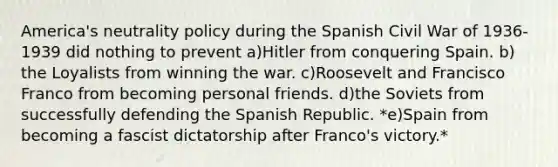 America's neutrality policy during the Spanish Civil War of 1936-1939 did nothing to prevent a)​Hitler from conquering Spain. b)​the Loyalists from winning the war. c)​Roosevelt and Francisco Franco from becoming personal friends. d)​the Soviets from successfully defending the Spanish Republic. *e)​Spain from becoming a fascist dictatorship after Franco's victory.*