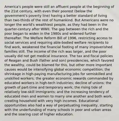 America's people were still an affluent people at the beginning of the 21st century, with even their poorest (below the government's poverty line) having a better standard of living than two-thirds of the rest of humankind. But Americans were no longer the world's wealthiest people, as they had been in the quarter-century after WWII. The gap between the rich and the poor began to widen in the 1980s and widened further thereafter. The Welfare Reform Bill of 1996, restricting access to social services and requiring able-bodied welfare recipients to find work, weakened the financial footing of many impoverished families still. The income of the rich was larger, and the poor usually did not get medical insurance. The tax and fiscal policies of Reagan and Bush (father and son) presidencies, which favored the wealthy, could be blamed for this, but other more important causes would be intensifying global economic competition; the shrinkage in high-paying manufacturing jobs for semiskilled and unskilled workers; the greater economic rewards commanded by educated workers in high-tech industries; decline of unions; the growth of part-time and temporary work; the rising tide of relatively low-skill immigrants; and the increasing tendency of educated men and women to marry one another and both work, creating household with very high incomes. Educational opportunities also had a way of perpetuating inequality, starting with the underfunding of many schools in poor and urban areas and the soaring cost of higher education.