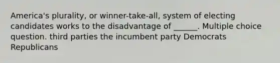 America's plurality, or winner-take-all, system of electing candidates works to the disadvantage of ______. Multiple choice question. third parties the incumbent party Democrats Republicans