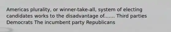 Americas plurality, or winner-take-all, system of electing candidates works to the disadvantage of....... Third parties Democrats The incumbent party Republicans