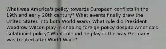 What was America's policy towards European conflicts in the 19th and early 20th century? What events finally drew the United States into both World Wars? What role did President Woodrow Wilson play in shaping foreign policy despite America's isolationist policy? What role did he play in the way Germany was treated after World War I?