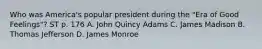 Who was America's popular president during the "Era of Good Feelings"? ST p. 176 A. John Quincy Adams C. James Madison B. Thomas Jefferson D. James Monroe