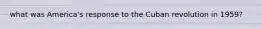 what was America's response to the Cuban revolution in 1959?