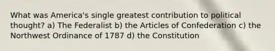 What was America's single greatest contribution to political thought? a) The Federalist b) the Articles of Confederation c) the Northwest Ordinance of 1787 d) the Constitution