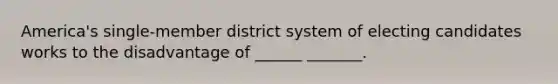 America's single-member district system of electing candidates works to the disadvantage of ______ _______.