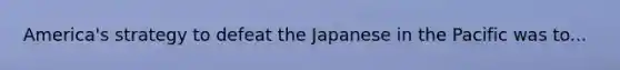 America's strategy to defeat the Japanese in the Pacific was to...