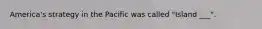America's strategy in the Pacific was called "Island ___".