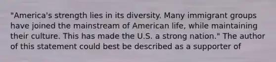 "America's strength lies in its diversity. Many immigrant groups have joined the mainstream of American life, while maintaining their culture. This has made the U.S. a strong nation." The author of this statement could best be described as a supporter of